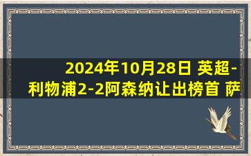 2024年10月28日 英超-利物浦2-2阿森纳让出榜首 萨拉赫救主加布廷伯伤退萨卡破门